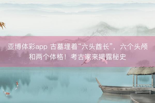 亚博体彩app 古墓埋着“六头酋长”，六个头颅和两个体格！考古家来揭露秘史