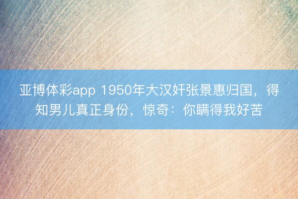 亚博体彩app 1950年大汉奸张景惠归国，得知男儿真正身份，惊奇：你瞒得我好苦