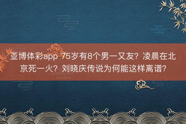 亚博体彩app 75岁有8个男一又友？凌晨在北京死一火？刘晓庆传说为何能这样离谱？