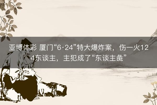 亚博体彩 厦门“6·24”特大爆炸案,伤一火124东谈主,主犯成了“东谈主彘”