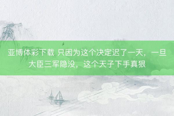 亚博体彩下载 只因为这个决定迟了一天，一旦大臣三军隐没，这个天子下手真狠