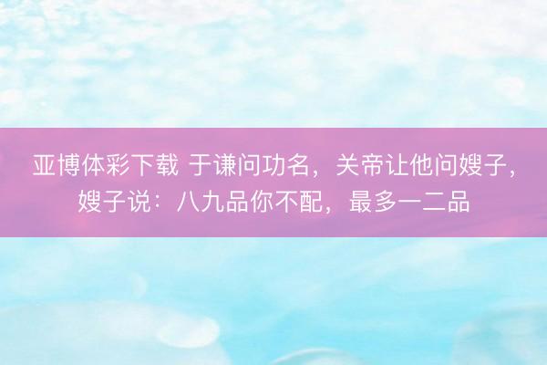 亚博体彩下载 于谦问功名，关帝让他问嫂子，嫂子说：八九品你不配，最多一二品