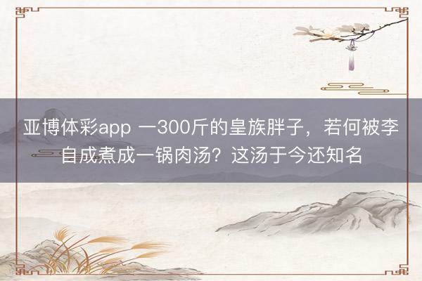 亚博体彩app 一300斤的皇族胖子，若何被李自成煮成一锅肉汤？这汤于今还知名