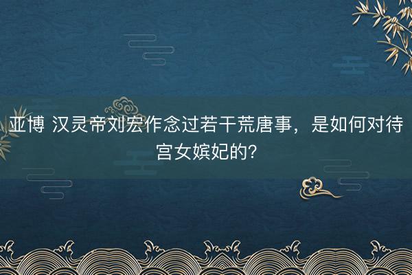 亚博 汉灵帝刘宏作念过若干荒唐事,是如何对待宫女嫔妃的?
