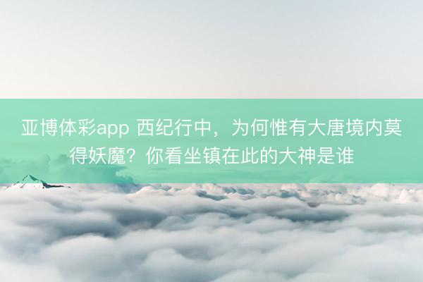 亚博体彩app 西纪行中，为何惟有大唐境内莫得妖魔？你看坐镇在此的大神是谁