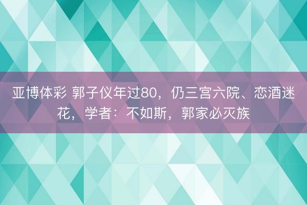 亚博体彩 郭子仪年过80,仍三宫六院、恋酒迷花,学者:不如斯,郭家必灭族