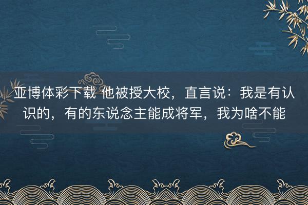 亚博体彩下载 他被授大校，直言说：我是有认识的，有的东说念主能成将军，我为啥不能