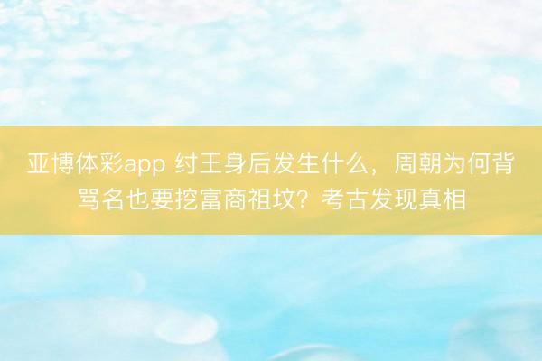 亚博体彩app 纣王身后发生什么,周朝为何背骂名也要挖富商祖坟?考古发现真相