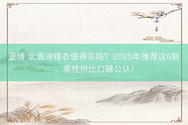 亚博 北面冲锋衣值得买吗?2025年推荐这6款,高性价比口碑公认!