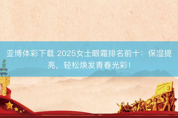 亚博体彩下载 2025女士眼霜排名前十:保湿提亮,轻松焕发青春光彩!
