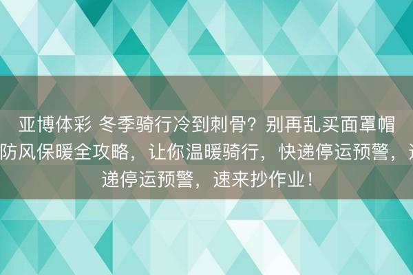 亚博体彩 冬季骑行冷到刺骨?别再乱买面罩帽子了!这份防风保暖全攻略,让你温暖骑行,快递停运预警,速来抄作业!