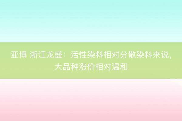 亚博 浙江龙盛：活性染料相对分散染料来说，大品种涨价相对温和