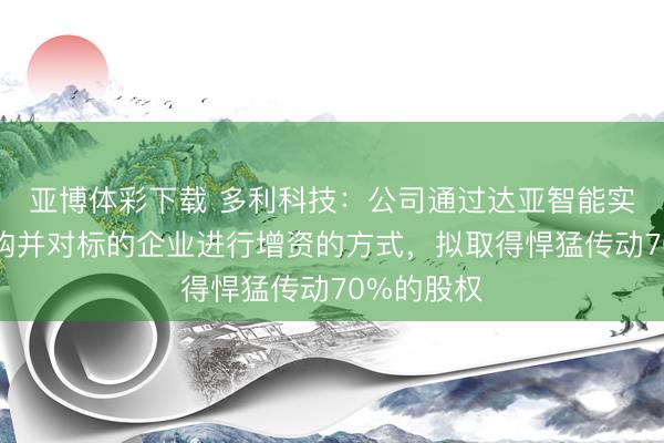 亚博体彩下载 多利科技：公司通过达亚智能实施股权收购并对标的企业进行增资的方式，拟取得悍猛传动70%的股权