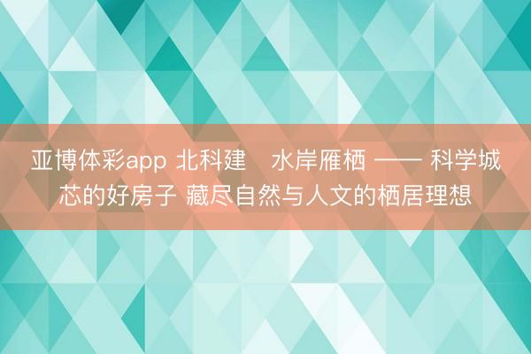 亚博体彩app 北科建・水岸雁栖 —— 科学城芯的好房子 藏尽自然与人文的栖居理想