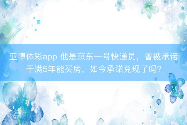 亚博体彩app 他是京东一号快递员,曾被承诺干满5年能买房,如今承诺兑现了吗?