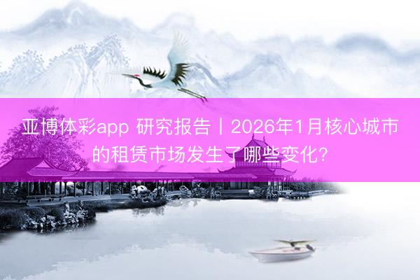 亚博体彩app 研究报告丨2026年1月核心城市的租赁市场发生了哪些变化？