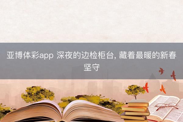 亚博体彩app 深夜的边检柜台， 藏着最暖的新春坚守