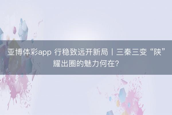 亚博体彩app 行稳致远开新局丨三秦三变 “陕”耀出圈的魅力何在?