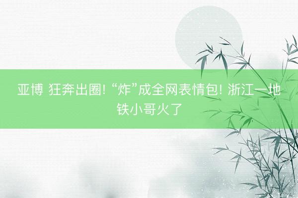 亚博 狂奔出圈! “炸”成全网表情包! 浙江一地铁小哥火了