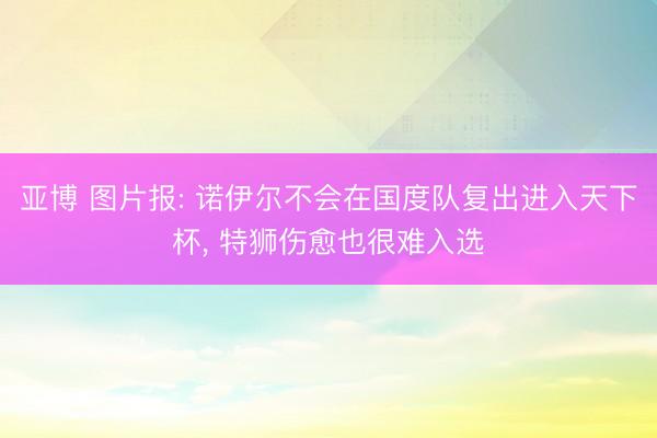 亚博 图片报: 诺伊尔不会在国度队复出进入天下杯, 特狮伤愈也很难入选