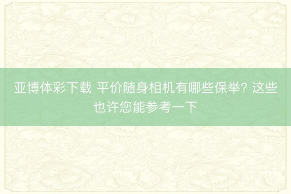 亚博体彩下载 平价随身相机有哪些保举? 这些也许您能参考一下