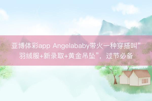 亚博体彩app Angelababy带火一种穿搭叫“羽绒服+新录取+黄金吊坠”,过节必备