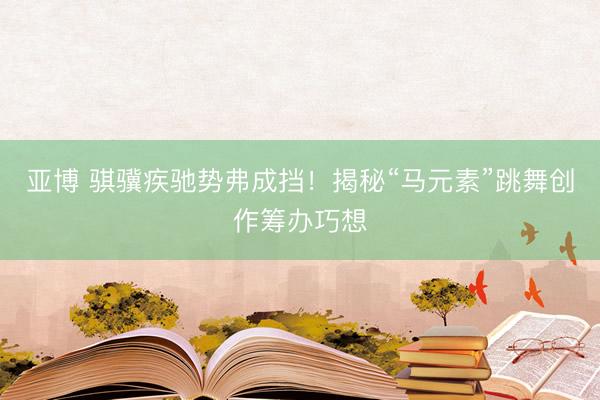 亚博 骐骥疾驰势弗成挡！揭秘“马元素”跳舞创作筹办巧想