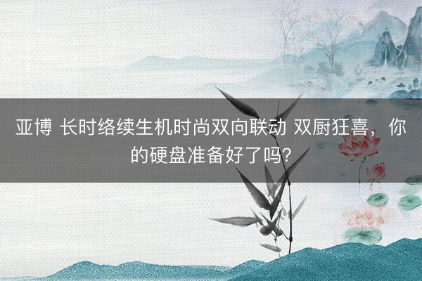 亚博 长时络续生机时尚双向联动 双厨狂喜,你的硬盘准备好了吗?