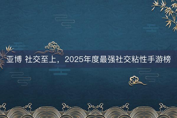 亚博 社交至上，2025年度最强社交粘性手游榜