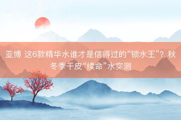 亚博 这6款精华水谁才是信得过的“锁水王”?秋冬季干皮“续命”水实测
