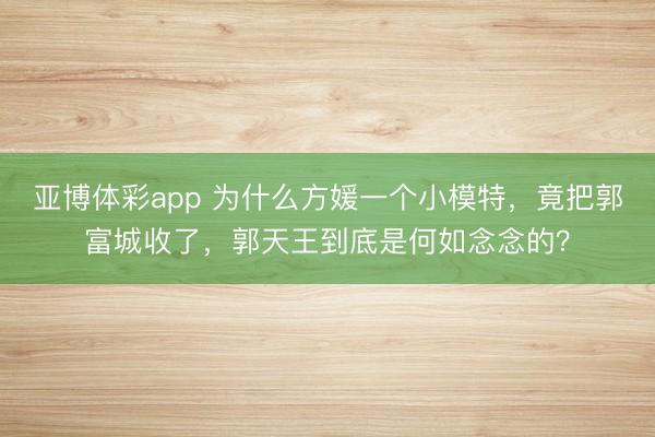 亚博体彩app 为什么方媛一个小模特,竟把郭富城收了,郭天王到底是何如念念的?