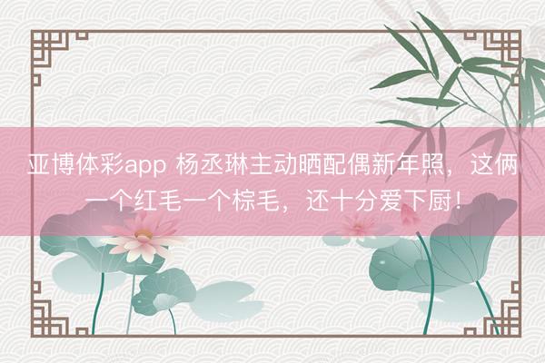亚博体彩app 杨丞琳主动晒配偶新年照，这俩一个红毛一个棕毛，还十分爱下厨！