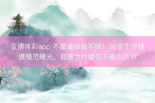 亚博体彩app 不是难嫁是不嫁！36岁丁宁择偶模范曝光，孤苦女性婚恋不雅引共识
