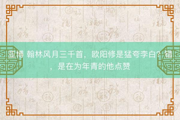 亚博 翰林风月三千首,欧阳修是猛夸李白?错,是在为年青的他点赞