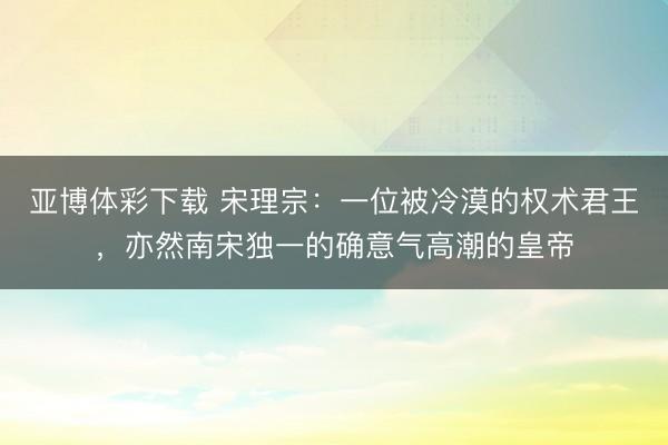 亚博体彩下载 宋理宗:一位被冷漠的权术君王,亦然南宋独一的确意气高潮的皇帝