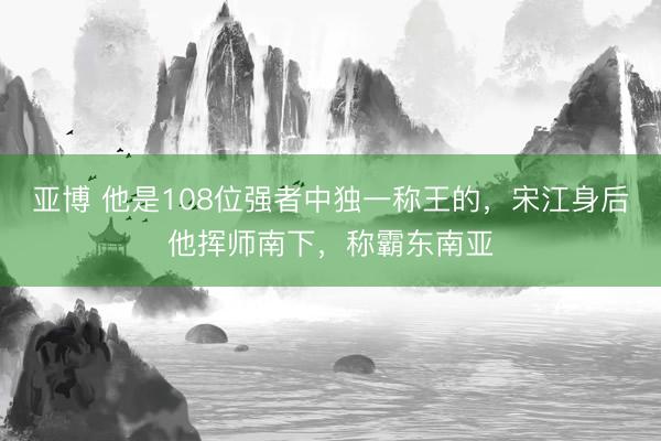 亚博 他是108位强者中独一称王的，宋江身后他挥师南下，称霸东南亚