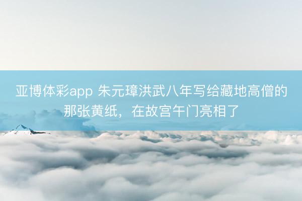 亚博体彩app 朱元璋洪武八年写给藏地高僧的那张黄纸，在故宫午门亮相了