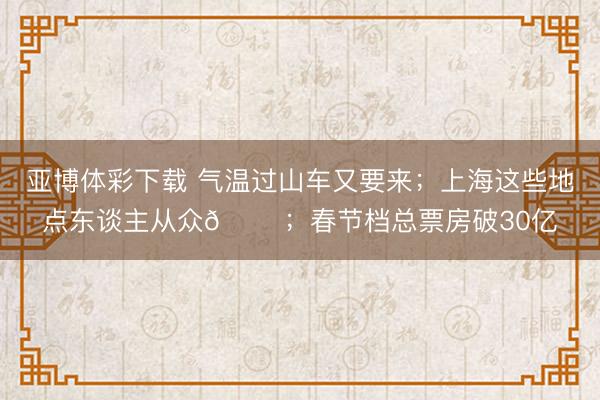 亚博体彩下载 气温过山车又要来;上海这些地点东谈主从众𠈌;春节档总票房破30亿