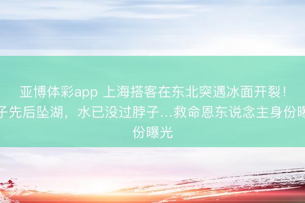 亚博体彩app 上海搭客在东北突遇冰面开裂！父子先后坠湖，水已没过脖子…救命恩东说念主身份曝光