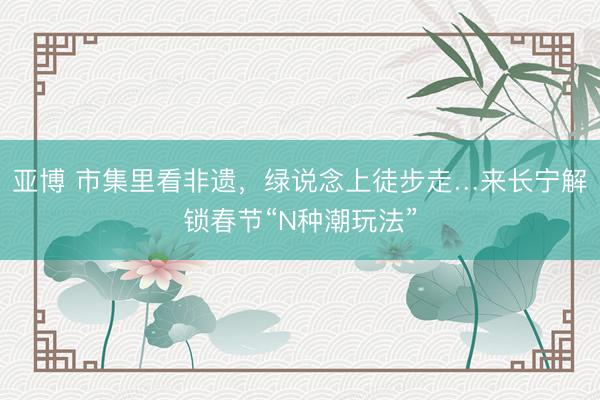 亚博 市集里看非遗,绿说念上徒步走…来长宁解锁春节“N种潮玩法”