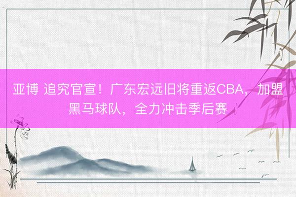 亚博 追究官宣！广东宏远旧将重返CBA，加盟黑马球队，全力冲击季后赛