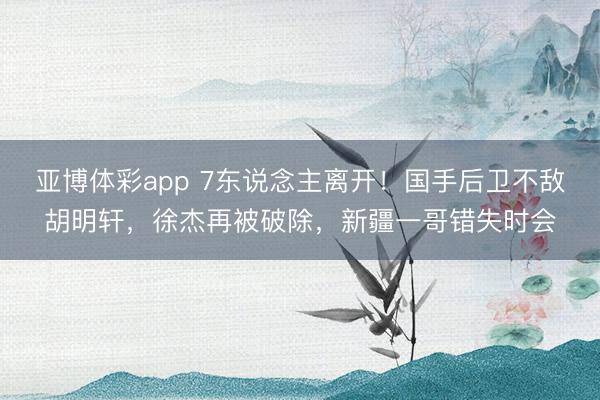 亚博体彩app 7东说念主离开!国手后卫不敌胡明轩,徐杰再被破除,新疆一哥错失时会