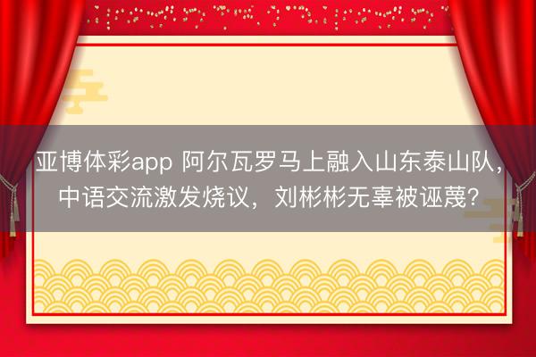 亚博体彩app 阿尔瓦罗马上融入山东泰山队,中语交流激发烧议,刘彬彬无辜被诬蔑?