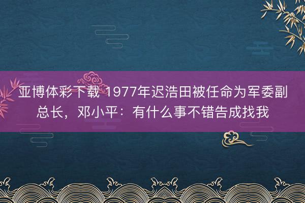 亚博体彩下载 1977年迟浩田被任命为军委副总长，邓小平：有什么事不错告成找我