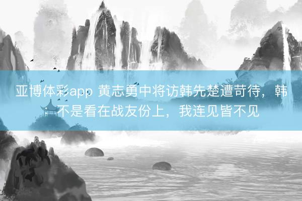 亚博体彩app 黄志勇中将访韩先楚遭苛待,韩:不是看在战友份上,我连见皆不见