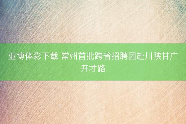 亚博体彩下载 常州首批跨省招聘团赴川陕甘广开才路