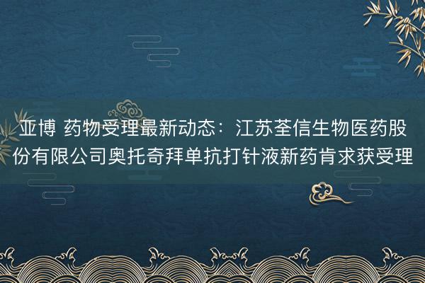 亚博 药物受理最新动态：江苏荃信生物医药股份有限公司奥托奇拜单抗打针液新药肯求获受理