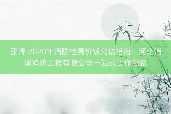 亚博 2026年消防检测价钱究诘指南：河北消建消防工程有限公司一站式工作领路
