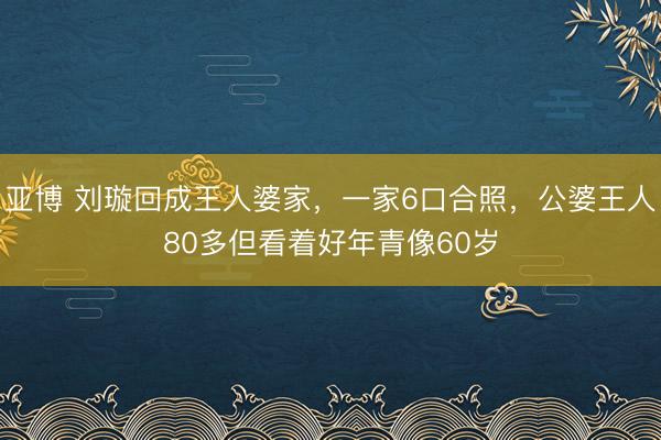 亚博 刘璇回成王人婆家，一家6口合照，公婆王人80多但看着好年青像60岁