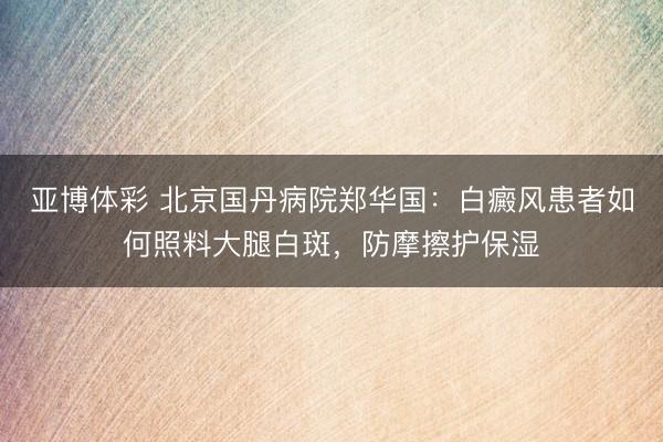 亚博体彩 北京国丹病院郑华国：白癜风患者如何照料大腿白斑，防摩擦护保湿